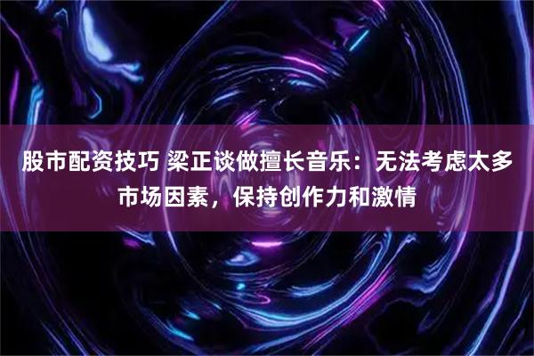 股市配资技巧 梁正谈做擅长音乐：无法考虑太多市场因素，保持创作力和激情
