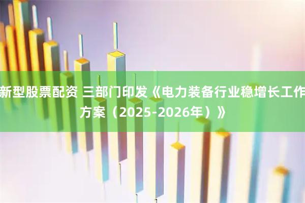 新型股票配资 三部门印发《电力装备行业稳增长工作方案（2025-2026年）》