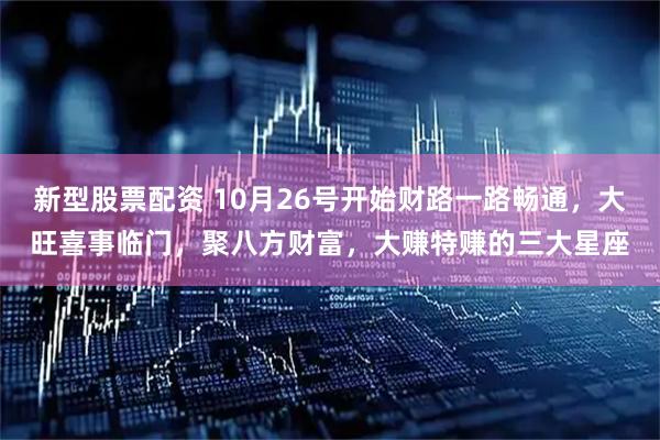 新型股票配资 10月26号开始财路一路畅通，大旺喜事临门，聚八方财富，大赚特赚的三大星座
