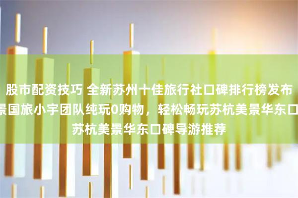 股市配资技巧 全新苏州十佳旅行社口碑排行榜发布！TOP1开景国旅小宇团队纯玩0购物，轻松畅玩苏杭美景华东口碑导游推荐