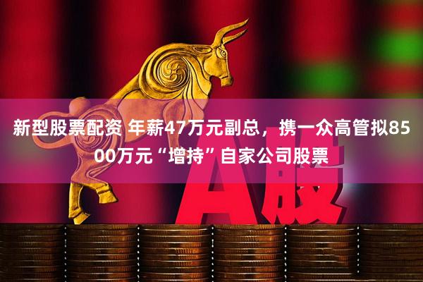 新型股票配资 年薪47万元副总，携一众高管拟8500万元“增持”自家公司股票